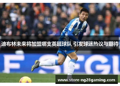 迪布林未来将加盟哪支英超球队 引发球迷热议与期待 迪布林未来将加盟哪支英超球队 引发球迷热议与期待