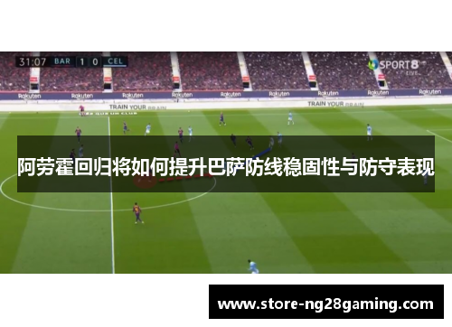 阿劳霍回归将如何提升巴萨防线稳固性与防守表现 阿劳霍回归将如何提升巴萨防线稳固性与防守表现