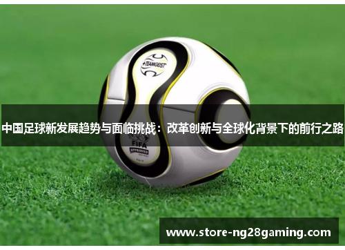 中国足球新发展趋势与面临挑战:改革创新与全球化背景下的前行之路 中国足球新发展趋势与面临挑战:改革创新与全球化背景下的前行之路