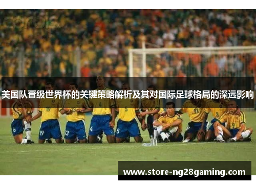 美国队晋级世界杯的关键策略解析及其对国际足球格局的深远影响