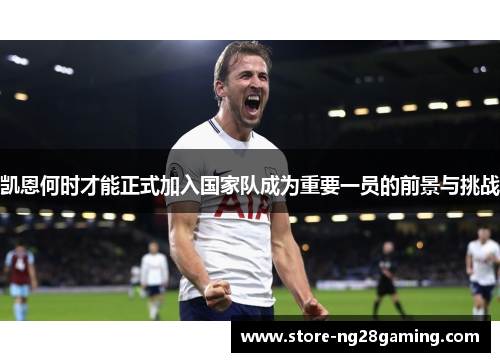 凯恩何时才能正式加入国家队成为重要一员的前景与挑战 凯恩何时才能正式加入国家队成为重要一员的前景与挑战