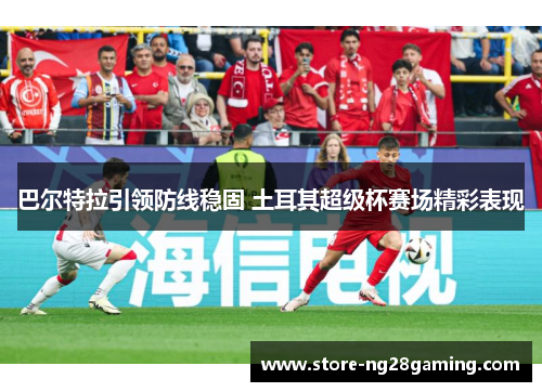 巴尔特拉引领防线稳固 土耳其超级杯赛场精彩表现