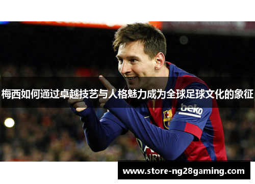 梅西如何通过卓越技艺与人格魅力成为全球足球文化的象征