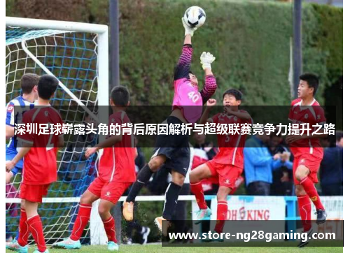 深圳足球崭露头角的背后原因解析与超级联赛竞争力提升之路 深圳足球崭露头角的背后原因解析与超级联赛竞争力提升之路