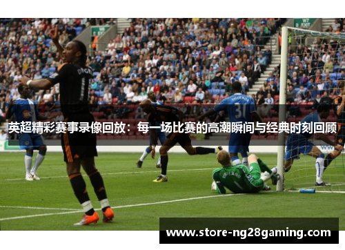 英超精彩赛事录像回放:每一场比赛的高潮瞬间与经典时刻回顾 英超精彩赛事录像回放:每一场比赛的高潮瞬间与经典时刻回顾