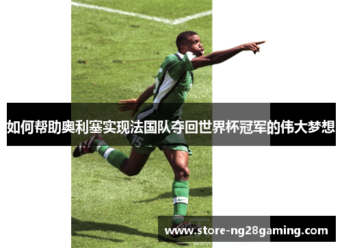 如何帮助奥利塞实现法国队夺回世界杯冠军的伟大梦想 如何帮助奥利塞实现法国队夺回世界杯冠军的伟大梦想