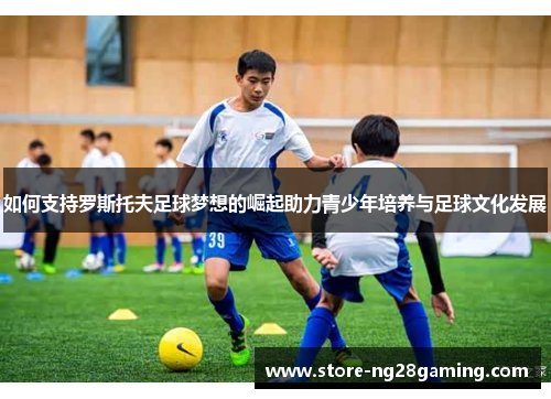 如何支持罗斯托夫足球梦想的崛起助力青少年培养与足球文化发展 如何支持罗斯托夫足球梦想的崛起助力青少年培养与足球文化发展
