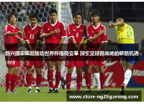 新兴国家崛起推动世界杯格局变革 探索足球新高地的崭新机遇 新兴国家崛起推动世界杯格局变革 探索足球新高地的崭新机遇