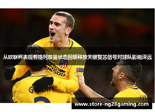 从欧联杯表现看格列兹曼状态回暖释放关键复苏信号对球队影响深远 从欧联杯表现看格列兹曼状态回暖释放关键复苏信号对球队影响深远