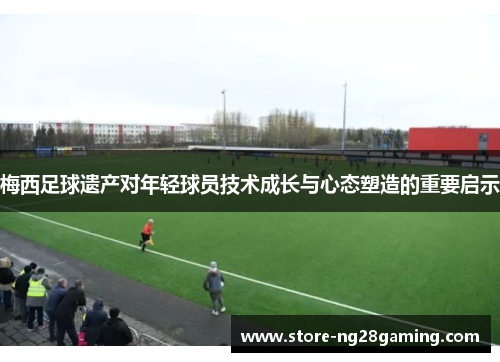 梅西足球遗产对年轻球员技术成长与心态塑造的重要启示 梅西足球遗产对年轻球员技术成长与心态塑造的重要启示