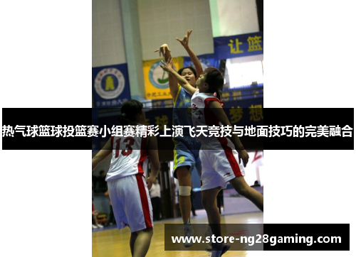 热气球篮球投篮赛小组赛精彩上演飞天竞技与地面技巧的完美融合