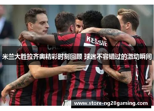 米兰大胜拉齐奥精彩时刻回顾 球迷不容错过的激动瞬间