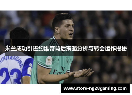 米兰成功引进约维奇背后策略分析与转会运作揭秘 米兰成功引进约维奇背后策略分析与转会运作揭秘