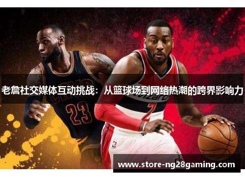 老詹社交媒体互动挑战:从篮球场到网络热潮的跨界影响力 老詹社交媒体互动挑战:从篮球场到网络热潮的跨界影响力
