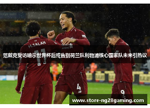 范戴克受访暗示世界杯后或告别荷兰队利物浦核心国家队未来引热议