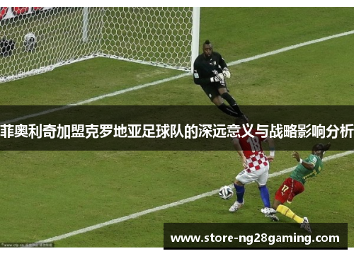 菲奥利奇加盟克罗地亚足球队的深远意义与战略影响分析