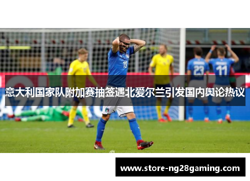 意大利国家队附加赛抽签遇北爱尔兰引发国内舆论热议 意大利国家队附加赛抽签遇北爱尔兰引发国内舆论热议