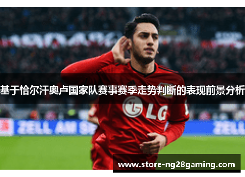基于恰尔汗奥卢国家队赛事赛季走势判断的表现前景分析 基于恰尔汗奥卢国家队赛事赛季走势判断的表现前景分析