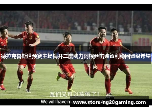 德拉克鲁斯世预赛主场梅开二度助力阿根廷击败智利稳固晋级希望